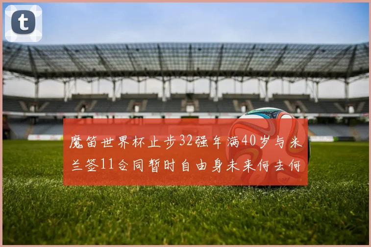 魔笛世界杯止步32强年满40岁与米兰签11合同暂时自由身未来何去何从