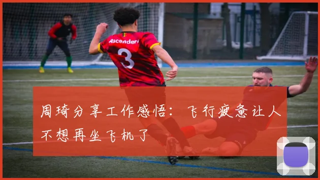 周琦分享工作感悟：飞行疲惫让人不想再坐飞机了