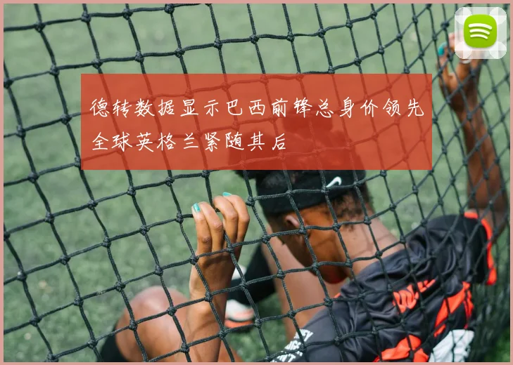 德转数据显示巴西前锋总身价领先全球英格兰紧随其后