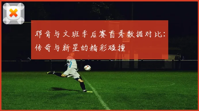 邓肯与文班季后赛首秀数据对比：传奇与新星的精彩碰撞