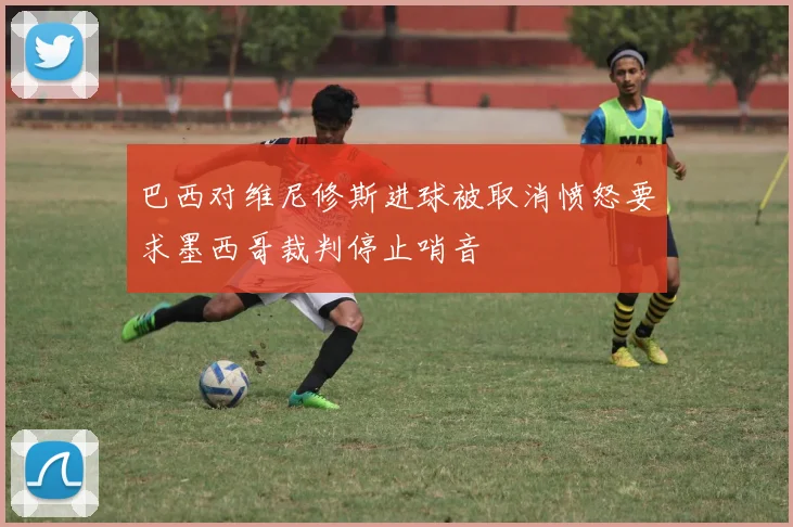 巴西对维尼修斯进球被取消愤怒要求墨西哥裁判停止哨音