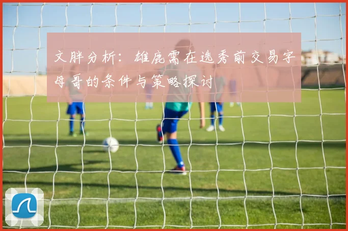 文胖分析：雄鹿需在选秀前交易字母哥的条件与策略探讨