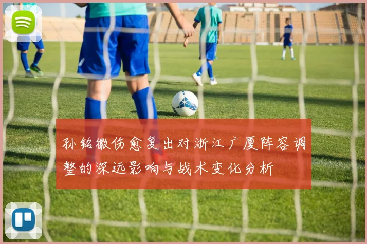 孙铭徽伤愈复出对浙江广厦阵容调整的深远影响与战术变化分析