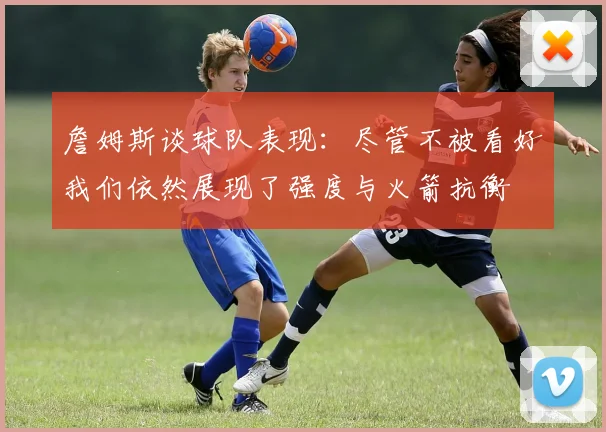 詹姆斯谈球队表现：尽管不被看好我们依然展现了强度与火箭抗衡