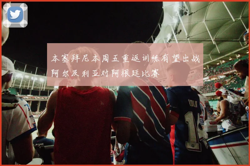 本塞拜尼本周五重返训练有望出战阿尔及利亚对阿根廷比赛