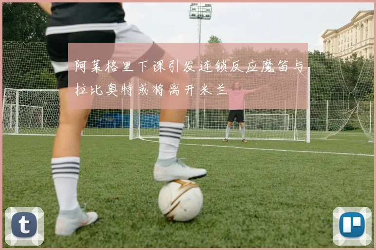 阿莱格里下课引发连锁反应魔笛与拉比奥特或将离开米兰