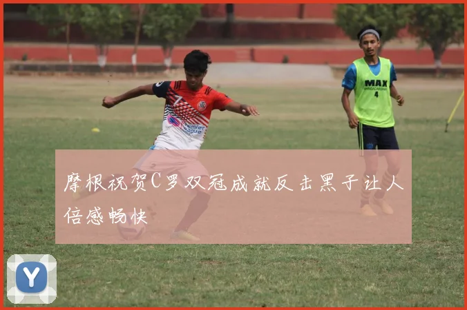 摩根祝贺C罗双冠成就反击黑子让人倍感畅快