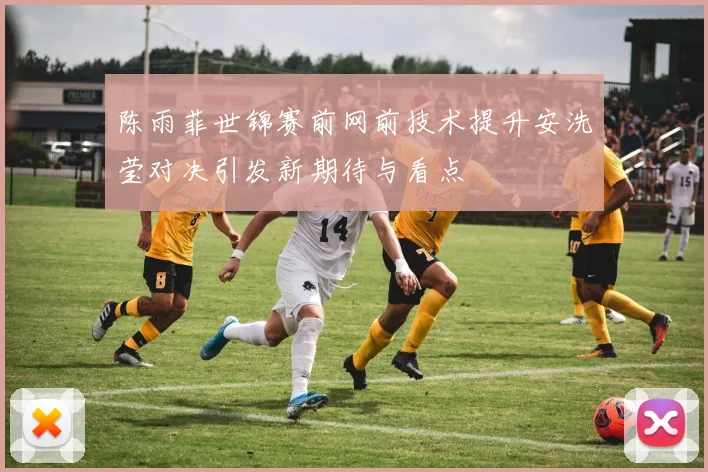 陈雨菲世锦赛前网前技术提升安洗莹对决引发新期待与看点
