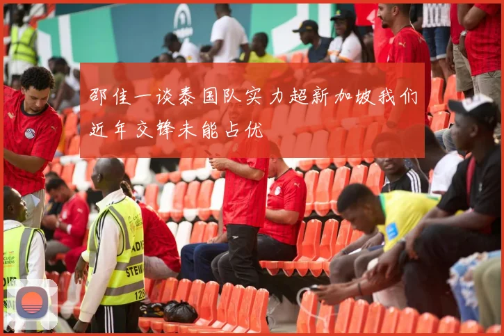 邵佳一谈泰国队实力超新加坡我们近年交锋未能占优