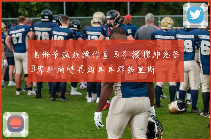 老佛爷疯狂操作皇马引援穆帅免签B席科纳特再购库库邓弗里斯