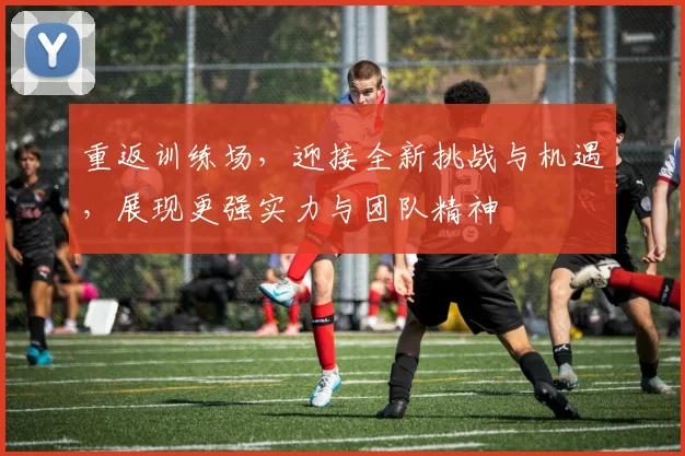 重返训练场，迎接全新挑战与机遇，展现更强实力与团队精神