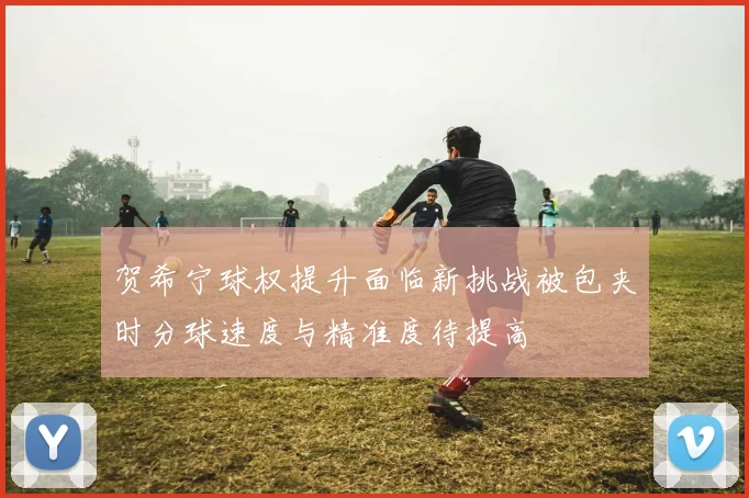 贺希宁球权提升面临新挑战被包夹时分球速度与精准度待提高