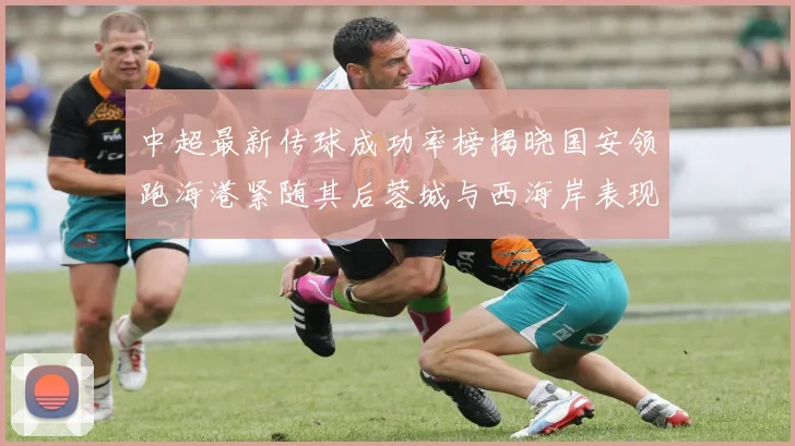 中超最新传球成功率榜揭晓国安领跑海港紧随其后蓉城与西海岸表现不俗