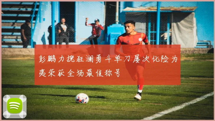 彭鹏力挽狂澜勇斗单刀屡次化险为夷荣获全场最佳称号