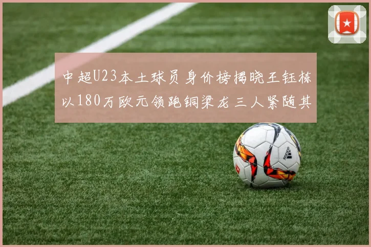 中超U23本土球员身价榜揭晓王钰栋以180万欧元领跑铜梁龙三人紧随其后