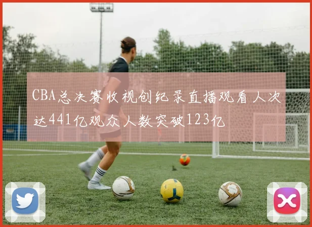 CBA总决赛收视创纪录直播观看人次达441亿观众人数突破123亿