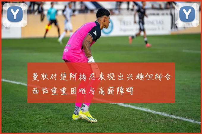 曼联对楚阿梅尼表现出兴趣但转会面临重重困难与高薪障碍