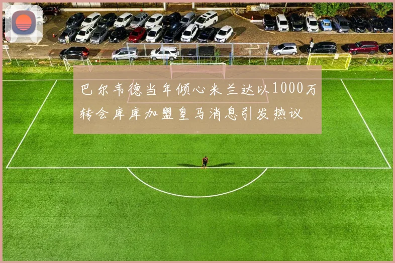 巴尔韦德当年倾心米兰达以1000万转会库库加盟皇马消息引发热议