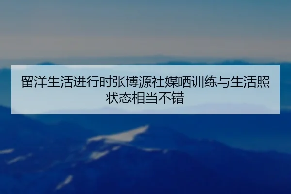 留洋生活进行时张博源社媒晒训练与生活照状态相当不错